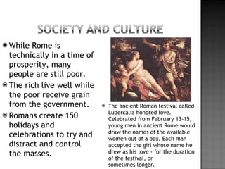 While Rome is technically in a time of prosperity, many people are still poor. The rich live well while the poor receive grain from the government. Romans create 150 holidays and celebrations to try and distract and control the masses. The ancient Roman festival called Lupercalia honored love. Celebrated from February 13-15, young men in ancient Rome would draw the names of the available women out of a box. Each man accepted the girl whose name he drew as his love - for the duration of the festival, or sometimes longer. 