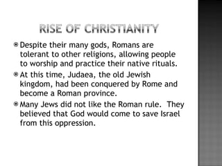 Despite their many gods, Romans are tolerant to other religions, allowing people to worship and practice their native rituals. At this time, Judaea, the old Jewish kingdom, had been conquered by Rome and become a Roman province. Many Jews did not like the Roman rule.  They believed that God would come to save Israel from this oppression. 
