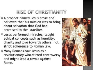 A prophet named Jesus arose and believed that his mission was to bring about salvation that God had promised to the Israelites. Jesus performed miracles, taught ethical concepts such as humility, charity and love towards others, not strict adherence to Roman law. Many Romans saw Jesus as a revolutionary who stirred controversy and might lead a revolt against Rome. 