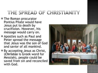 The Roman procurator Pontius Pilate would have Jesus put to death by crucifixion. However, his message would carry on. Apostles such as Paul and Peter spread the message that Jesus was the son of God and savior of all mankind. By accepting Jesus as Christ, ( Christos   is Greek word for Messiah), people could be saved from sin and reconciled with God.  