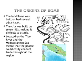 The land Rome was built on had several advantages. The city was built on seven hills, making it difficult to attack. Located on the Tiber River and the Mediterranean Sea meant that the people could easily conduct trade throughout the region. 