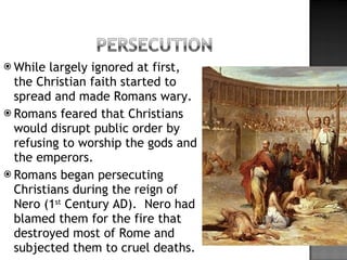 While largely ignored at first, the Christian faith started to spread and made Romans wary. Romans feared that Christians would disrupt public order by refusing to worship the gods and the emperors. Romans began persecuting Christians during the reign of Nero (1 st  Century AD).  Nero had blamed them for the fire that destroyed most of Rome and subjected them to cruel deaths. 