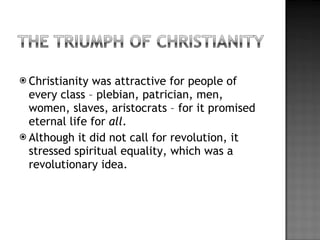 Christianity was attractive for people of every class – plebian, patrician, men, women, slaves, aristocrats – for it promised eternal life for  all . Although it did not call for revolution, it stressed spiritual equality, which was a revolutionary idea. 