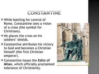 While battling for control of Rome, Constantine sees a vision of a cross (the symbol for Christians). He places the cross on his soldiers’ shields. Constantine attributes his victory to God and becomes a Christian himself (the first Christian emperor). Constantine issues the  Edict of Milan , which officially proclaimed tolerance of Christianity. 