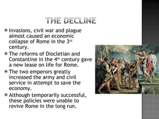 Invasions, civil war and plague almost caused an economic collapse of Rome in the 3 rd  century.  The reforms of Diocletian and Constantine in the 4 th  century gave a new lease on life for Rome.  The two emperors greatly increased the army and civil service in attempt to save the economy. Although temporarily successful, these policies were unable to revive Rome in the long run. 