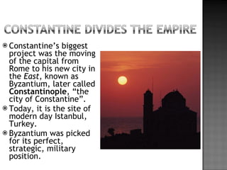 Constantine’s biggest project was the moving of the capital from Rome to his new city in the  East , known as Byzantium, later called  Constantinople , “the city of Constantine”. Today, it is the site of modern day Istanbul, Turkey. Byzantium was picked for its perfect, strategic, military position. 