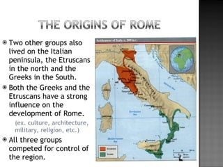 Two other groups also lived on the Italian peninsula, the Etruscans in the north and the Greeks in the South. Both the Greeks and the Etruscans have a strong influence on the development of Rome. (ex. culture, architecture, military, religion, etc.) All three groups competed for control of the region. 