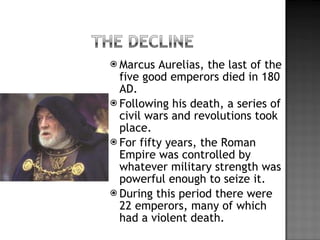 Marcus Aurelias, the last of the five good emperors died in 180 AD. Following his death, a series of civil wars and revolutions took place. For fifty years, the Roman Empire was controlled by whatever military strength was powerful enough to seize it. During this period there were 22 emperors, many of which had a violent death. 