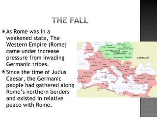 As Rome was in a weakened state, The Western Empire (Rome) came under increase pressure from invading Germanic tribes. Since the time of Julius Caesar, the Germanic people had gathered along Rome’s northern borders and existed in relative peace with Rome.  