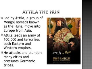 Led by Attila, a group of Mongol nomads known as the Huns, move into Europe from Asia. Attila leads an army of 100,000 and terrorizes both Eastern and Western empires. He attacks and plunders many cities and pressures Germanic tribes. 