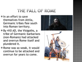 In an effort to save themselves from Attila, Germanic tribes flee south into Roman territory. By 410 AD, the Visigoths, a tribe of Germanic barbarians (non-Romans) had attacked and overrun Rome itself and plundered it. Rome was so weak, it would continue to be attacked and overrun for years to come. 