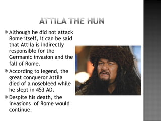 Although he did not attack Rome itself, it can be said that Attila is indirectly responsible for the Germanic invasion and the fall of Rome. According to legend, the great conqueror Attila died of a nosebleed while he slept in 453 AD. Despite his death, the invasions  of Rome would continue. 
