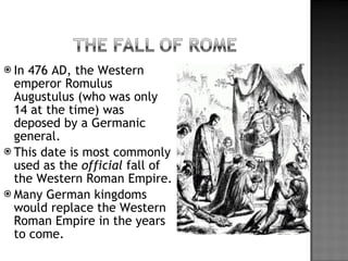In 476 AD, the Western emperor Romulus Augustulus (who was only 14 at the time) was deposed by a Germanic general. This date is most commonly used as the  official  fall of the Western Roman Empire. Many German kingdoms would replace the Western Roman Empire in the years to come. 