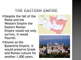 Despite the fall of the Rome and the Western Empire the Eastern Roman Empire would not only survive, it would flourish. Known as the Byzantine Empire, it would preserve Greek and Roman culture for another 1,000 years. 