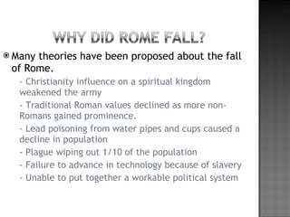 Many theories have been proposed about the fall of Rome. - Christianity influence on a spiritual kingdom weakened the army - Traditional Roman values declined as more non-Romans gained prominence. - Lead poisoning from water pipes and cups caused a decline in population - Plague wiping out 1/10 of the population - Failure to advance in technology because of slavery - Unable to put together a workable political system 
