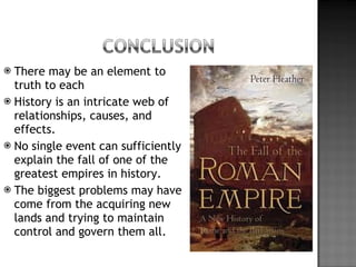 There may be an element to truth to each History is an intricate web of relationships, causes, and effects. No single event can sufficiently explain the fall of one of the greatest empires in history. The biggest problems may have come from the acquiring new lands and trying to maintain control and govern them all. 