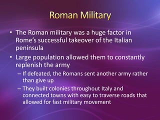 • The Roman military was a huge factor in
  Rome’s successful takeover of the Italian
  peninsula
• Large population allowed them to constantly
  replenish the army
  – If defeated, the Romans sent another army rather
    than give up
  – They built colonies throughout Italy and
    connected towns with easy to traverse roads that
    allowed for fast military movement
 
