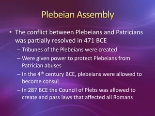 • The conflict between Plebeians and Patricians
  was partially resolved in 471 BCE
  – Tribunes of the Plebeians were created
  – Were given power to protect Plebeians from
    Patrician abuses
  – In the 4th century BCE, plebeians were allowed to
    become consul
  – In 287 BCE the Council of Plebs was allowed to
    create and pass laws that affected all Romans
 
