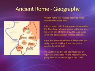 Ancient Rome was located about 18 miles
inland on the Tiber River.

Built on seven hills, Rome was easily defended.
The Tiber River allowed access to the sea and
the seven hills of Rome provided long-range
views and advantageous military positions.

Rome was situated where the Tiber River was
easily crossed, making Rome the central
location for all of Italy.

The southern end of the peninsula was an
important crossroads for the Mediterranean,
giving Romans an advantage in sea trade.
 