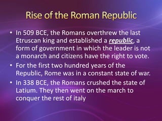 • In 509 BCE, the Romans overthrew the last
  Etruscan king and established a republic, a
  form of government in which the leader is not
  a monarch and citizens have the right to vote.
• For the first two hundred years of the
  Republic, Rome was in a constant state of war.
• In 338 BCE, the Romans crushed the state of
  Latium. They then went on the march to
  conquer the rest of italy
 