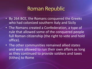 • By 264 BCE, the Romans conquered the Greeks
  who had colonized southern Italy and Sicily
• The Romans created a Confederation, a type of
  rule that allowed some of the conquered people
  full Roman citizenship (the right to vote and hold
  office).
• The other communities remained allied states
  and were allowed to run their own affairs as long
  as they continued to provide soldiers and taxes
  (tithes) to Rome
 