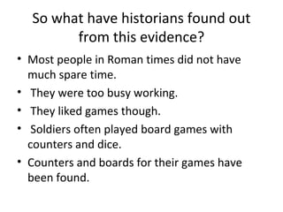 So what have historians found out
        from this evidence?
• Most people in Roman times did not have
  much spare time.
• They were too busy working.
• They liked games though.
• Soldiers often played board games with
  counters and dice.
• Counters and boards for their games have
  been found.
 