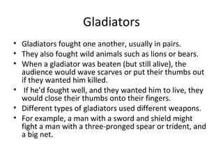 Gladiators
• Gladiators fought one another, usually in pairs.
• They also fought wild animals such as lions or bears.
• When a gladiator was beaten (but still alive), the
  audience would wave scarves or put their thumbs out
  if they wanted him killed.
• If he'd fought well, and they wanted him to live, they
  would close their thumbs onto their fingers.
• Different types of gladiators used different weapons.
• For example, a man with a sword and shield might
  fight a man with a three-pronged spear or trident, and
  a big net.
 