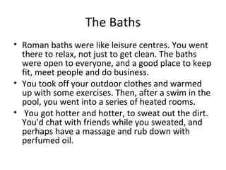 The Baths
• Roman baths were like leisure centres. You went
  there to relax, not just to get clean. The baths
  were open to everyone, and a good place to keep
  fit, meet people and do business.
• You took off your outdoor clothes and warmed
  up with some exercises. Then, after a swim in the
  pool, you went into a series of heated rooms.
• You got hotter and hotter, to sweat out the dirt.
  You'd chat with friends while you sweated, and
  perhaps have a massage and rub down with
  perfumed oil.
 