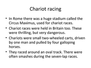 Chariot racing
• In Rome there was a huge stadium called the
  Circus Maximus, used for chariot races.
• Chariot races were held in Britain too. These
  were thrilling, but very dangerous.
• Chariots were small two-wheeled carts, driven
  by one man and pulled by four galloping
  horses.
• They raced around an oval track. There were
  often smashes during the seven-lap races.
 