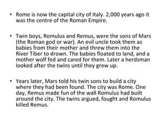 • Rome is now the capital city of Italy. 2,000 years ago it
  was the centre of the Roman Empire.

• Twin boys, Romulus and Remus, were the sons of Mars
  (the Roman god or war). An evil uncle took them as
  babies from their mother and threw them into the
  River Tiber to drown. The babies floated to land, and a
  mother wolf fed and cared for them. Later a herdsman
  looked after the twins until they grew up.

• Years later, Mars told his twin sons to build a city
  where they had been found. The city was Rome. One
  day, Remus made fun of the wall Romulus had built
  around the city. The twins argued, fought and Romulus
  killed Remus.
 