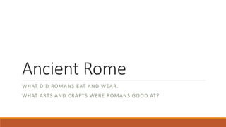 Ancient Rome 
WHAT DID ROMANS EAT AND WEAR. 
WHAT ARTS AND CRAFTS WERE ROMANS GOOD AT? 
 