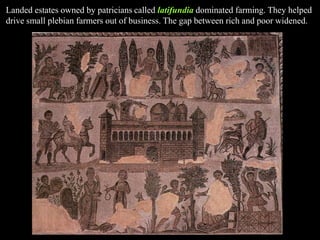 Landed estates owned by patricians called latifundia dominated farming. They helped
drive small plebian farmers out of business. The gap between rich and poor widened.
 