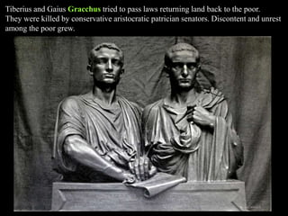 Tiberius and Gaius Gracchus tried to pass laws returning land back to the poor.
They were killed by conservative aristocratic patrician senators. Discontent and unrest
among the poor grew.
 