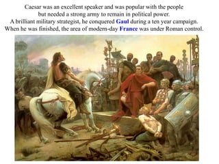Caesar was an excellent speaker and was popular with the people
but needed a strong army to remain in political power.
A brilliant military strategist, he conquered Gaul during a ten year campaign.
When he was finished, the area of modern-day France was under Roman control.
 