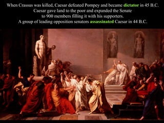 When Crassus was killed, Caesar defeated Pompey and became dictator in 45 B.C.
Caesar gave land to the poor and expanded the Senate
to 900 members filling it with his supporters.
A group of leading opposition senators assassinated Caesar in 44 B.C.
 