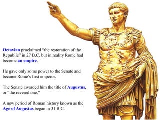 Octavian proclaimed “the restoration of the
Republic” in 27 B.C. but in reality Rome had
become an empire.
He gave only some power to the Senate and
became Rome’s first emperor.
The Senate awarded him the title of Augustus,
or “the revered one.”
A new period of Roman history known as the
Age of Augustus began in 31 B.C.
 