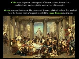 Cities were important in the spread of Roman culture, Roman law,
and the Latin language in the western part of the empire.
Greek was used in the east. The mixture of Roman and Greek culture that resulted
from the Roman Empire’s spread is called the Greco-Roman civilization.
 