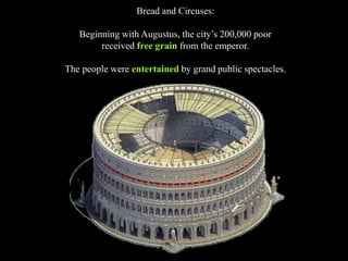 Bread and Circuses:
Beginning with Augustus, the city’s 200,000 poor
received free grain from the emperor.
The people were entertained by grand public spectacles.
 