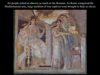 No people relied on slavery as much as the Romans. As Rome conquered the
Mediterranean area, large numbers of war captives were brought to Italy as slaves.
 