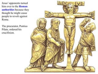 Jesus’ opponents turned
him over to the Roman
authorities because they
thought he might cause
people to revolt against
Rome.
The procurator, Pontius
Pilate, ordered his
crucifixion.
 