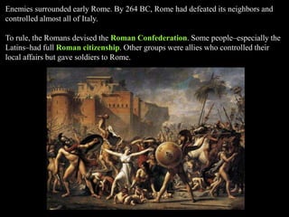 Enemies surrounded early Rome. By 264 BC, Rome had defeated its neighbors and
controlled almost all of Italy.
To rule, the Romans devised the Roman Confederation. Some people–especially the
Latins–had full Roman citizenship. Other groups were allies who controlled their
local affairs but gave soldiers to Rome.
 