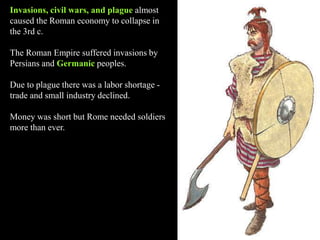 Invasions, civil wars, and plague almost
caused the Roman economy to collapse in
the 3rd c.
The Roman Empire suffered invasions by
Persians and Germanic peoples.
Due to plague there was a labor shortage -
trade and small industry declined.
Money was short but Rome needed soldiers
more than ever.
 