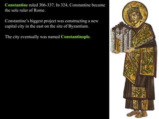 Constantine ruled 306-337. In 324, Constantine became
the sole ruler of Rome.
Constantine’s biggest project was constructing a new
capital city in the east on the site of Byzantium.
The city eventually was named Constantinople.
 