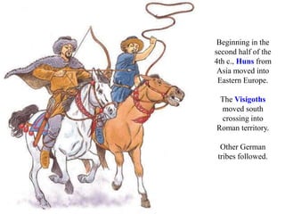 Beginning in the
second half of the
4th c., Huns from
Asia moved into
Eastern Europe.
The Visigoths
moved south
crossing into
Roman territory.
Other German
tribes followed.
 
