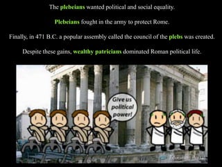The plebeians wanted political and social equality.
Plebeians fought in the army to protect Rome.
Finally, in 471 B.C. a popular assembly called the council of the plebs was created.
Despite these gains, wealthy patricians dominated Roman political life.
 