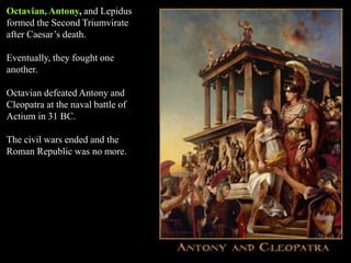 Octavian, Antony, and Lepidus
formed the Second Triumvirate
after Caesar’s death.
Eventually, they fought one
another.
Octavian defeated Antony and
Cleopatra at the naval battle of
Actium in 31 BC.
The civil wars ended and the
Roman Republic was no more.
 