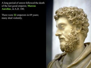 A long period of unrest followed the death
of the last good emperor, Marcus
Aurelius, in A.D. 180.
There were 22 emperors in 69 years;
many died violently.
 