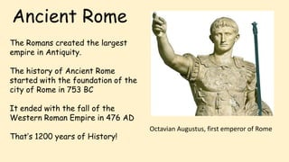 Ancient Rome
The Romans created the largest
empire in Antiquity.
The history of Ancient Rome
started with the foundation of the
city of Rome in 753 BC
It ended with the fall of the
Western Roman Empire in 476 AD
That’s 1200 years of History!
Octavian Augustus, first emperor of Rome
 