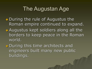 The Augustan Age
 During the rule of Augustus the
Roman empire continued to expand.
 Augustus kept soldiers along all the
borders to keep peace in the Roman
world.
 During this time architects and
engineers built many new public
buildings.
 