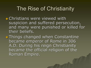 The Rise of Christianity
 Christians were viewed with
suspicion and suffered persecution,
and many were punished or killed for
their beliefs.
 Things changed when Constantine
became emperor of Rome in 306
A.D. During his reign Christianity
became the official religion of the
Roman Empire.
 